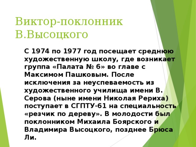 Виктор-поклонник В.Высоцкого C 1974 по 1977 год посещает среднюю художественную школу, где возникает группа «Палата № 6» во главе с Максимом Пашковым. После исключения за неуспеваемость из художественного училища имени В. Серова (ныне имени Николая Рериха) поступает в СГПТУ-61 на специальность «резчик по дереву». В молодости был поклонником Михаила Боярского и Владимира Высоцкого, позднее Брюса Ли. 