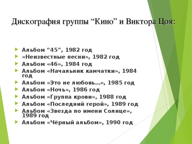 Дискография группы “Кино” и Виктора Цоя:   Альбом “45”, 1982 год «Неизвестные песни», 1982 год Альбом «46», 1984 год Альбом «Начальник камчатки», 1984 год Альбом «Это не любовь…», 1985 год Альбом «Ночь», 1986 год Альбом «Группа крови», 1988 год Альбом «Последний герой», 1989 год Альбом «Звезда по имени Солнце», 1989 год Альбом «Чёрный альбом», 1990 год  