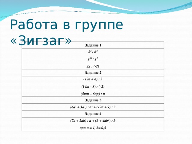 Работа в группе «Зигзаг» Задание 1 b 5 : b 2 y 11 : y 7 2x : (-2) Задание 2 (12a + 6) : 3 (14m - 8) : (-2) (5mn – 6np) : n Задание 3 (6a 3 + 3a 2 ) : a 2 + (12a + 9) : 3 Задание 4 (7a + 2ab) : a + (b + 4ab 2 ) : b при a = 1, b= 0,5 