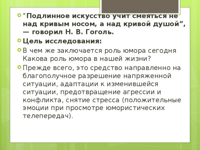 “ Подлинное искусство учит смеяться не над кривым носом, а над кривой душой”,— говорил Н. В. Гоголь. Цель исследования: В чем же заключается роль юмора сегодня Какова роль юмора в нашей жизни? Прежде всего, это средство направленно на благополучное разрешение напряженной ситуации, адаптации к изменившейся ситуации, предотвращение агрессии и конфликта, снятие стресса (положительные эмоции при просмотре юмористических телепередач). 