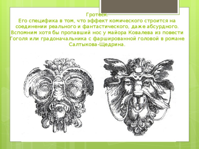 Гротеск.  Его специфика в том, что эффект комического строится на соединении реального и фантастического, даже абсурдного. Вспомним хотя бы пропавший нос у майора Ковалева из повести Гоголя или градоначальника с фаршированной головой в романе Салтыкова-Щедрина.   