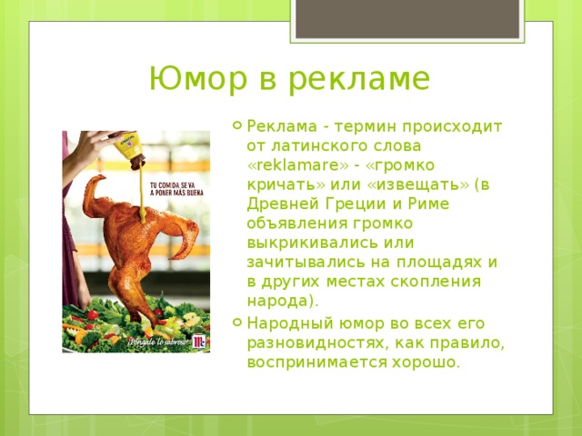 Юмор в рекламе Реклама - термин происходит от латинского слова «reklamare» - «громко кричать» или «извещать» (в Древней Греции и Риме объявления громко выкрикивались или зачитывались на площадях и в других местах скопления народа). Народный юмор во всех его разновидностях, как правило, воспринимается хорошо. 