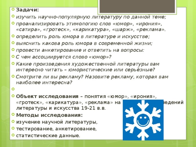 Задачи: изучить научно-популярную литературу по данной теме; проанализировать этимологию слов «юмор», «ирония», «сатира», «гротеск», «карикатура», «шарж», «реклама». определить роль юмора в литературе и искусстве;  выяснить какова роль юмора в современной жизни; провести анкетирование и ответить на вопросы: С чем ассоциируется слово «юмор»? Какие произведения художественной литературы вам интересно читать – юмористические или серьёзные? Смотрите ли вы рекламу? Назовите рекламу, которая вам наиболее интересна?   Объект исследования  – понятия «юмор», «ирония», «гротеск», «карикатура», «реклама» на примере произведений литературы и искусства 19-21 в.в. Методы исследования: изучение научной литературы, тестирование, анкетирование, статистические данные. 