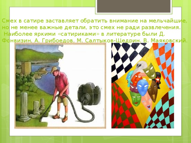  Смех в сатире заставляет обратить внимание на мельчайшие, но не менее важные детали, это смех не ради развлечения.  Наиболее яркими «сатириками» в литературе были Д. Фонвизин, А. Грибоедов, М. Салтыков-Щедрин, В. Маяковский. 