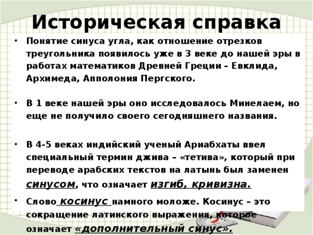 Историческая справка Понятие синуса угла, как отношение отрезков треугольника появилось уже в 3 веке до нашей эры в работах математиков Древней Греции – Евклида, Архимеда, Апполония Пергского.   В 1 веке нашей эры оно исследовалось Минелаем, но еще не получило своего сегодняшнего названия.  В 4-5 веках индийский ученый Ариабхаты ввел специальный термин джива – «тетива», который при переводе арабских текстов на латынь был заменен синусом , что означает изгиб, кривизна. Слово косинус намного моложе. Косинус – это сокращение латинского выражения, которое означает «дополнительный синус». 