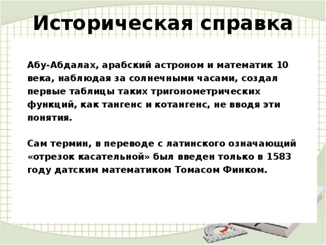 Историческая справка   Абу-Абдалах, арабский астроном и математик 10 века, наблюдая за солнечными часами, создал первые таблицы таких тригонометрических функций, как тангенс и котангенс, не вводя эти понятия.   Сам термин, в переводе с латинского означающий «отрезок касательной» был введен только в 1583 году датским математиком Томасом Финком. 