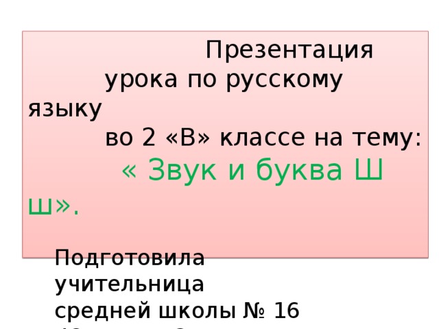  Презентация  урока по русскому языку  во 2 «В» классе на тему:  « Звук и буква Ш ш». Подготовила учительница средней школы № 16  Юсупова Сарагуль Ахмедовна 