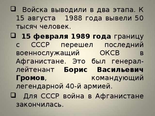  Войска выводили в два этапа. К 15 августа 1988 года вывели 50 тысяч человек.  15 февраля 1989 года границу с СССР перешел последний военнослужащий ОКСВ в Афганистане. Это был генерал-лейтенант Борис Васильевич Громов , командующий легендарной 40-й армией.  Для СССР война в Афганистане закончилась. 