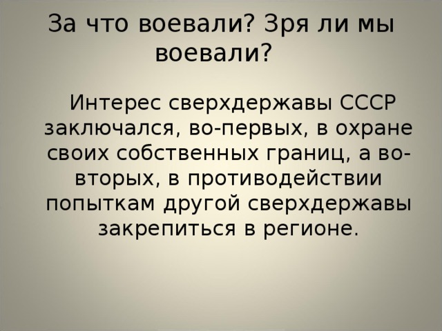 За что воевали? Зря ли мы воевали?    Интерес сверхдержавы СССР заключался, во-первых, в охране своих собственных границ, а во-вторых, в противодействии попыткам другой сверхдержавы закрепиться в регионе.   