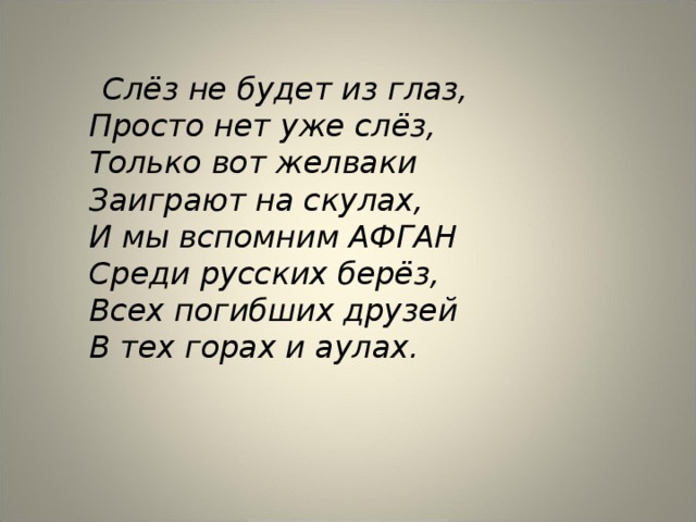  Слёз не будет из глаз,  Просто нет уже слёз,  Только вот желваки  Заиграют на скулах,  И мы вспомним АФГАН  Среди русских берёз,  Всех погибших друзей  В тех горах и аулах.    