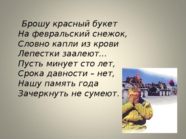  Брошу красный букет  На февральский снежок,  Словно капли из крови  Лепестки заалеют...  Пусть минует сто лет,  Срока давности – нет,  Нашу память года  Зачеркнуть не сумеют.  