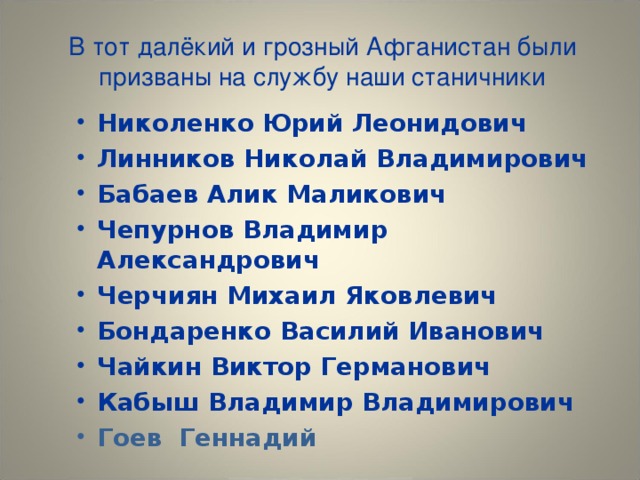 В тот далёкий и грозный Афганистан были призваны на службу наши станичники   Николенко Юрий Леонидович Линников Николай Владимирович Бабаев Алик Маликович Чепурнов Владимир Александрович Черчиян Михаил Яковлевич Бондаренко Василий Иванович Чайкин Виктор Германович Кабыш Владимир Владимирович Гоев Геннадий 