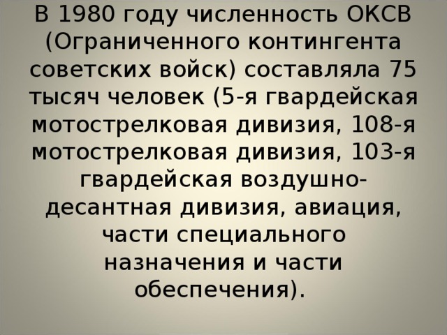  В 1980 году численность ОКСВ (Ограниченного контингента советских войск) составляла 75 тысяч человек (5-я гвардейская мотострелковая дивизия, 108-я мотострелковая дивизия, 103-я гвардейская воздушно-десантная дивизия, авиация, части специального назначения и части обеспечения).      