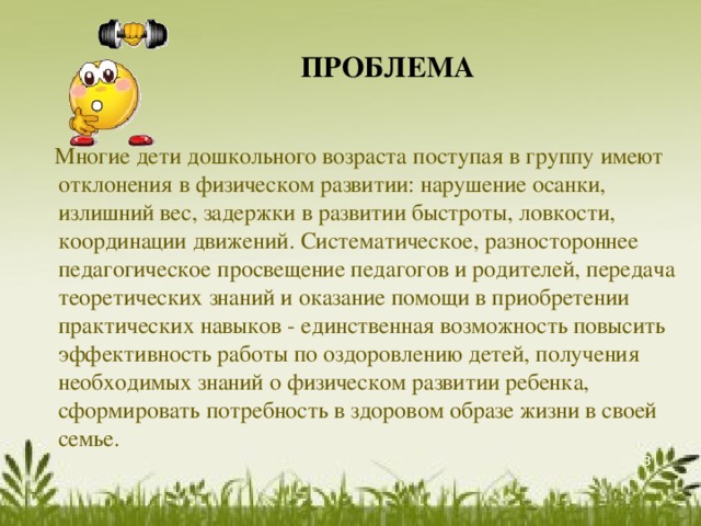ПРОБЛЕМА  Многие дети дошкольного возраста поступая в группу имеют отклонения в физическом развитии: нарушение осанки, излишний вес, задержки в развитии быстроты, ловкости, координации движений. Систематическое, разностороннее педагогическое просвещение педагогов и родителей, передача теоретических знаний и оказание помощи в приобретении практических навыков - единственная возможность повысить эффективность работы по оздоровлению детей, получения необходимых знаний о физическом развитии ребенка, сформировать потребность в здоровом образе жизни в своей семье.  