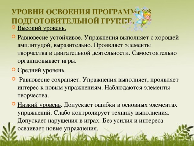 УРОВНИ ОСВОЕНИЯ ПРОГРАММЫ В ПОДГОТОВИТЕЛЬНОЙ ГРУППЕ.   Высокий уровень.  Равновесие устойчивое. Упражнения выполняет с хорошей амплитудой, выразительно. Проявляет элементы творчества в двигательной деятельности. Самостоятельно организовывает игры. Средний уровень .  Равновесие сохраняет. Упражнения выполняет, проявляет интерес к новым упражнениям. Наблюдаются элементы творчества. Низкий уровень . Допускает ошибки в основных элементах упражнений. Слабо контролирует технику выполнения. Допускает нарушения в играх. Без усилия и интереса осваивает новые упражнения.   