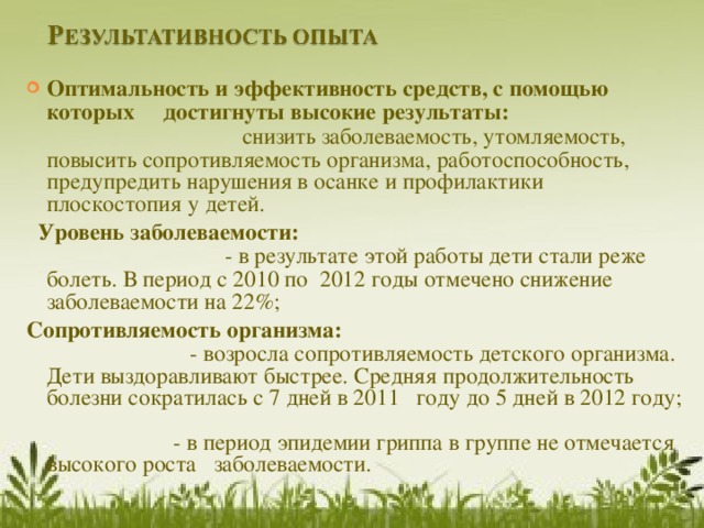 Оптимальность и эффективность средств, с помощью которых     достигнуты высокие результаты: снизить заболеваемость, утомляемость, повысить сопротивляемость организма, работоспособность, предупредить нарушения в осанке и профилактики плоскостопия у детей.  Уровень заболеваемости: - в результате этой работы дети стали реже болеть. В период с 2010 по   2012 годы отмечено снижение заболеваемости на 22%; Сопротивляемость организма: - возросла сопротивляемость детского организма. Дети выздоравливают быстрее. Средняя продолжительность болезни сократилась с 7 дней в 2011   году до 5 дней в 2012 году; - в период эпидемии гриппа в группе не отмечается высокого роста   заболеваемости. 