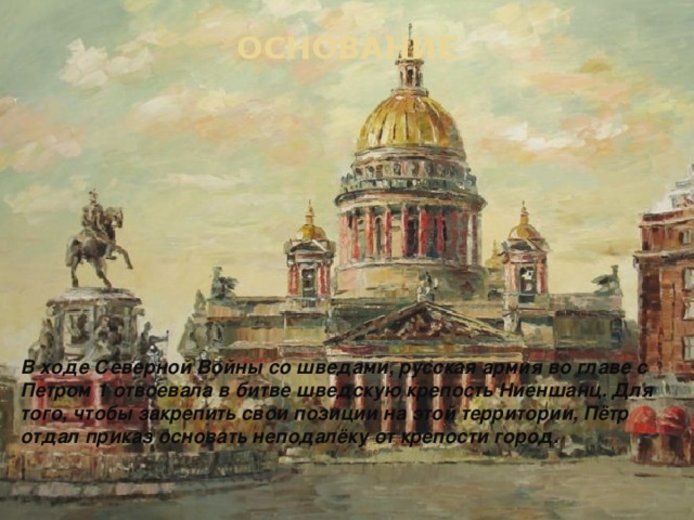 ОСНОВАНИЕ В ходе Северной Войны со шведами, русская армия во главе с Петром 1 отвоевала в битве шведскую крепость Ниеншанц. Для того, чтобы закрепить свои позиции на этой территории, Пётр отдал приказ основать неподалёку от крепости город. 