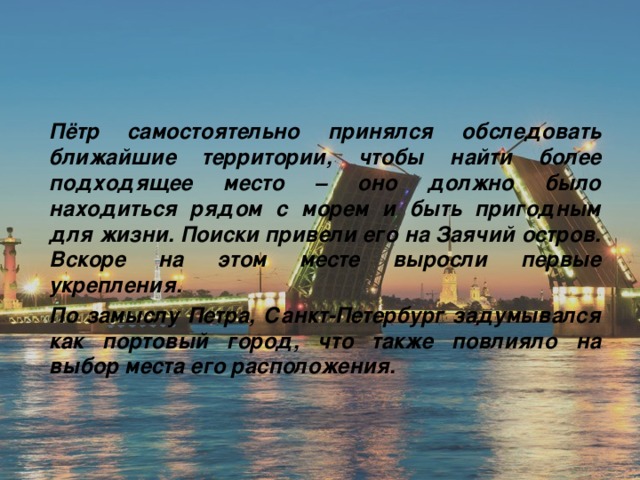 Пётр самостоятельно принялся обследовать ближайшие территории, чтобы найти более подходящее место – оно должно было находиться рядом с морем и быть пригодным для жизни. Поиски привели его на Заячий остров. Вскоре на этом месте выросли первые укрепления. По замыслу Петра, Санкт-Петербург задумывался как портовый город, что также повлияло на выбор места его расположения. 
