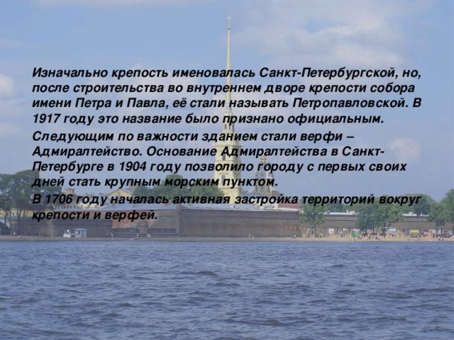 Изначально крепость именовалась Санкт-Петербургской, но, после строительства во внутреннем дворе крепости собора имени Петра и Павла, её стали называть Петропавловской. В 1917 году это название было признано официальным. Следующим по важности зданием стали верфи – Адмиралтейство. Основание Адмиралтейства в Санкт-Петербурге в 1904 году позволило городу с первых своих дней стать крупным морским пунктом. В 1706 году началась активная застройка территорий вокруг крепости и верфей. 