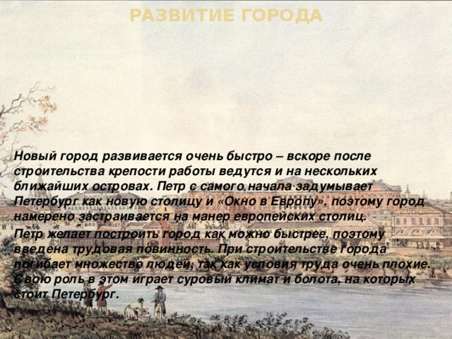РАЗВИТИЕ ГОРОДА Новый город развивается очень быстро – вскоре после строительства крепости работы ведутся и на нескольких ближайших островах. Петр с самого начала задумывает Петербург как новую столицу и «Окно в Европу», поэтому город намерено застраивается на манер европейских столиц. Петр желает построить город как можно быстрее, поэтому введена трудовая повинность. При строительстве города погибает множество людей, так как условия труда очень плохие. Свою роль в этом играет суровый климат и болота, на которых стоит Петербург. 