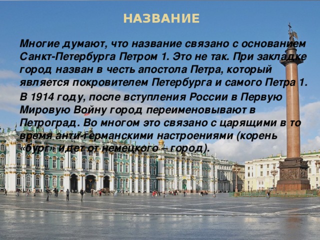 НАЗВАНИЕ Многие думают, что название связано с основанием Санкт-Петербурга Петром 1. Это не так. При закладке город назван в честь апостола Петра, который является покровителем Петербурга и самого Петра 1. В 1914 году, после вступления России в Первую Мировую Войну город переименовывают в Петроград. Во многом это связано с царящими в то время анти-германскими настроениями (корень «бург» идет от немецкого – город).  