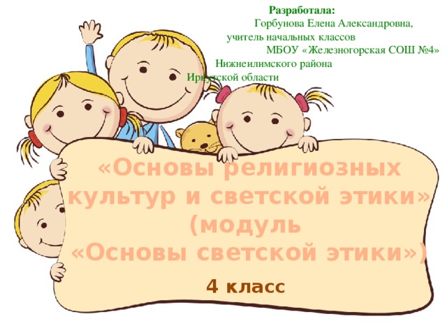 Разработала:  Горбунова Елена Александровна,  учитель начальных классов  МБОУ «Железногорская СОШ №4»  Нижнеилимского района  Иркутской области «Основы религиозных культур и светской этики» (модуль «Основы светской этики»)  4 класс