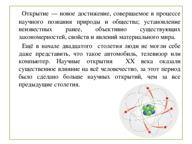  Открытие — новое достижение, совершаемое в процессе научного познания природы и общества; установление неизвестных ранее, объективно существующих закономерностей, свойств и явлений материального мира.  Ещё в начале двадцатого столетия люди не могли себе даже представить, что такое автомобиль, телевизор или компьютер. Научные открытия XX века оказали существенное влияние на всё человечество, за этот период было сделано больше научных открытий, чем за все предыдущие столетия. 