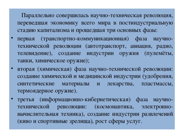  Параллельно совершилась научно-техническая революция, переведшая экономику всего мира в постиндустриальную стадию капитализма и прошедшая три основных фазы: первая (транспортно-коммуникационная) фаза научно-технической революции (автотранспорт, авиация, радио, телевидение), создание индустрии оружия (пулемёты, танки, химическое оружие); вторая (химическая) фаза научно-технической революции: создание химической и медицинской индустрии (удобрения, синтетические материалы и лекарства, пластмассы, термоядерное оружие). третья (информационно-кибернетическая) фаза научно-технической революции: (космонавтика, электронно-вычислительная техника), создание индустрии развлечений (кино и спортивные зрелища), рост сферы услуг. 