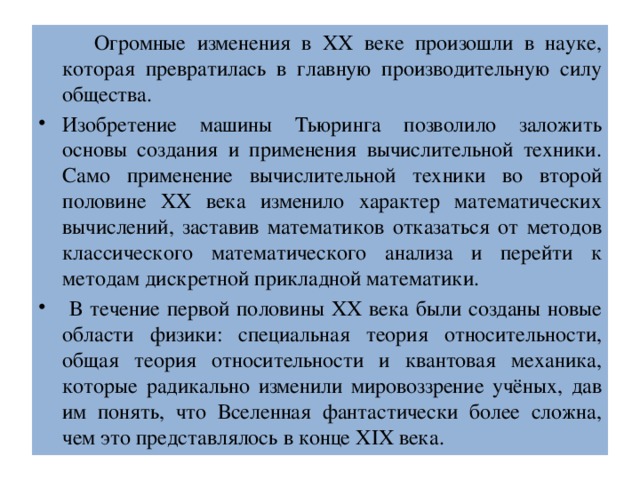 Огромные изменения в ХХ веке произошли в науке, которая превратилась в главную производительную силу общества. Изобретение машины Тьюринга позволило заложить основы создания и применения вычислительной техники. Само применение вычислительной техники во второй половине ХХ века изменило характер математических вычислений, заставив математиков отказаться от методов классического математического анализа и перейти к методам дискретной прикладной математики.  В течение первой половины ХХ века были созданы новые области физики: специальная теория относительности, общая теория относительности и квантовая механика, которые радикально изменили мировоззрение учёных, дав им понять, что Вселенная фантастически более сложна, чем это представлялось в конце ХIХ века. 
