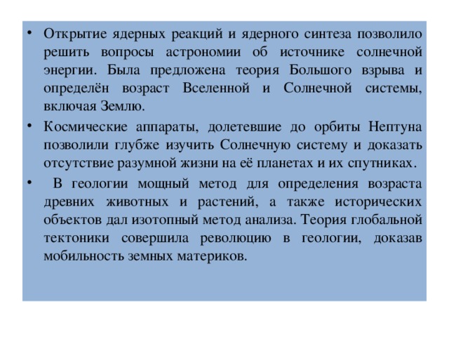 Открытие ядерных реакций и ядерного синтеза позволило решить вопросы астрономии об источнике солнечной энергии. Была предложена теория Большого взрыва и определён возраст Вселенной и Солнечной системы, включая Землю. Космические аппараты, долетевшие до орбиты Нептуна позволили глубже изучить Солнечную систему и доказать отсутствие разумной жизни на её планетах и их спутниках.  В геологии мощный метод для определения возраста древних животных и растений, а также исторических объектов дал изотопный метод анализа. Теория глобальной тектоники совершила революцию в геологии, доказав мобильность земных материков. 