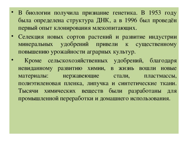 В биологии получила признание генетика. В 1953 году была определена структура ДНК, а в 1996 был проведён первый опыт клонирования млекопитающих. Селекция новых сортов растений и развитие индустрии минеральных удобрений привели к существенному повышению урожайности аграрных культур.  Кроме сельскохозяйственных удобрений, благодаря невиданному развитию химии, в жизнь вошли новые материалы: нержавеющие стали, пластмассы, полиэтиленовая пленка, липучка и синтетические ткани. Тысячи химических веществ были разработаны для промышленной переработки и домашнего использования. 