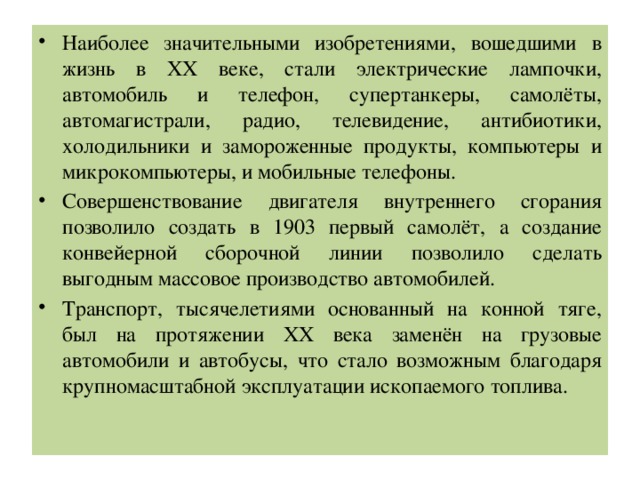 Наиболее значительными изобретениями, вошедшими в жизнь в ХХ веке, стали электрические лампочки, автомобиль и телефон, супертанкеры, самолёты, автомагистрали, радио, телевидение, антибиотики, холодильники и замороженные продукты, компьютеры и микрокомпьютеры, и мобильные телефоны. Совершенствование двигателя внутреннего сгорания позволило создать в 1903 первый самолёт, а создание конвейерной сборочной линии позволило сделать выгодным массовое производство автомобилей. Транспорт, тысячелетиями основанный на конной тяге, был на протяжении ХХ века заменён на грузовые автомобили и автобусы, что стало возможным благодаря крупномасштабной эксплуатации ископаемого топлива. 