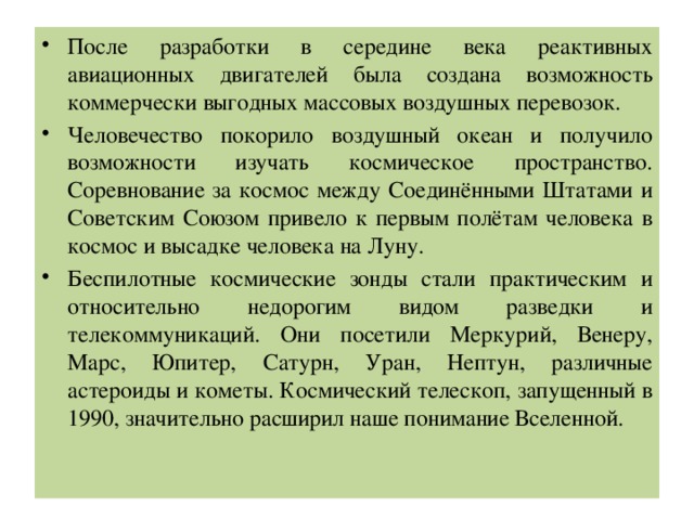 После разработки в середине века реактивных авиационных двигателей была создана возможность коммерчески выгодных массовых воздушных перевозок. Человечество покорило воздушный океан и получило возможности изучать космическое пространство. Соревнование за космос между Соединёнными Штатами и Советским Союзом привело к первым полётам человека в космос и высадке человека на Луну. Беспилотные космические зонды стали практическим и относительно недорогим видом разведки и телекоммуникаций. Они посетили Меркурий, Венеру, Марс, Юпитер, Сатурн, Уран, Нептун, различные астероиды и кометы. Космический телескоп, запущенный в 1990, значительно расширил наше понимание Вселенной. 
