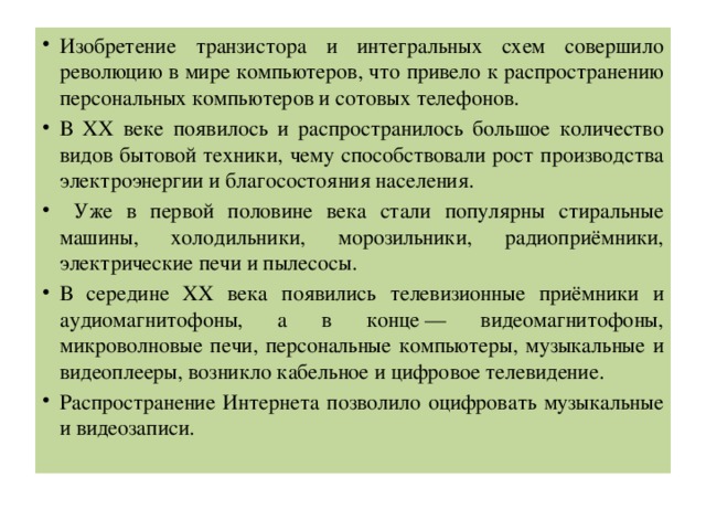 Изобретение транзистора и интегральных схем совершило революцию в мире компьютеров, что привело к распространению персональных компьютеров и сотовых телефонов. В ХХ веке появилось и распространилось большое количество видов бытовой техники, чему способствовали рост производства электроэнергии и благосостояния населения.  Уже в первой половине века стали популярны стиральные машины, холодильники, морозильники, радиоприёмники, электрические печи и пылесосы. В середине ХХ века появились телевизионные приёмники и аудиомагнитофоны, а в конце — видеомагнитофоны, микроволновые печи, персональные компьютеры, музыкальные и видеоплееры, возникло кабельное и цифровое телевидение. Распространение Интернета позволило оцифровать музыкальные и видеозаписи. 