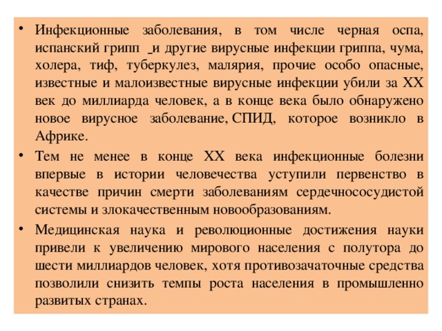 Инфекционные заболевания, в том числе черная оспа, испанский грипп    и другие вирусные инфекции гриппа, чума, холера, тиф, туберкулез, малярия, прочие особо опасные, известные и малоизвестные вирусные инфекции убили за ХХ век до миллиарда человек, а в конце века было обнаружено новое вирусное заболевание, СПИД, которое возникло в Африке. Тем не менее в конце ХХ века инфекционные болезни впервые в истории человечества уступили первенство в качестве причин смерти заболеваниям сердечнососудистой системы и злокачественным новообразованиям. Медицинская наука и революционные достижения науки привели к увеличению мирового населения с полутора до шести миллиардов человек, хотя противозачаточные средства позволили снизить темпы роста населения в промышленно развитых странах. 