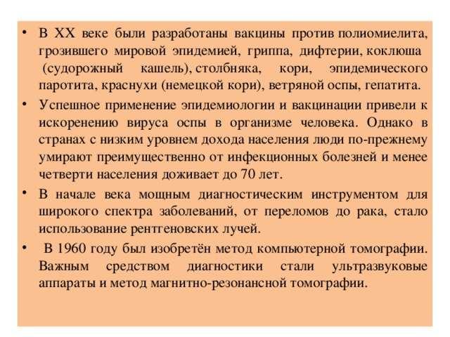 В ХХ веке были разработаны вакцины против полиомиелита, грозившего мировой эпидемией, гриппа, дифтерии, коклюша  (судорожный кашель), столбняка, кори, эпидемического паротита, краснухи (немецкой кори), ветряной оспы, гепатита. Успешное применение эпидемиологии и вакцинации привели к искоренению вируса оспы в организме человека. Однако в странах с низким уровнем дохода населения люди по-прежнему умирают преимущественно от инфекционных болезней и менее четверти населения доживает до 70 лет. В начале века мощным диагностическим инструментом для широкого спектра заболеваний, от переломов до рака, стало использование рентгеновских лучей.  В 1960 году был изобретён метод компьютерной томографии. Важным средством диагностики стали ультразвуковые аппараты и метод магнитно-резонансной томографии. 