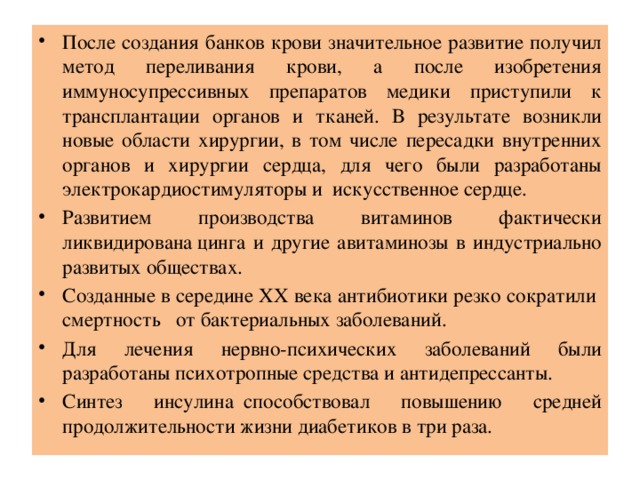 После создания банков крови значительное развитие получил метод переливания крови, а после изобретения иммуносупрессивных препаратов медики приступили к трансплантации органов и тканей. В результате возникли новые области хирургии, в том числе пересадки внутренних органов и хирургии сердца, для чего были разработаны электрокардиостимуляторы и искусственное сердце.   Развитием производства витаминов фактически ликвидирована цинга и другие авитаминозы в индустриально развитых обществах. Созданные в середине ХХ века антибиотики резко сократили смертность   от бактериальных заболеваний. Для лечения нервно-психических заболеваний были разработаны психотропные средства и антидепрессанты. Синтез инсулина  способствовал повышению средней продолжительности жизни диабетиков в три раза. 