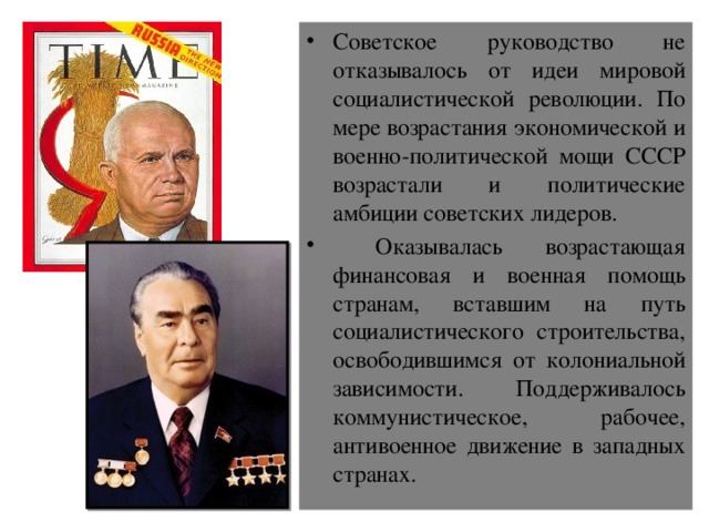 Советское руководство не отказывалось от идеи мировой социалистической революции. По мере возрастания экономической и военно-политической мощи СССР возрастали и политические амбиции советских лидеров.  Оказывалась возрастающая финансовая и военная помощь странам, вставшим на путь социалистического строительства, освободившимся от колониальной зависимости. Поддерживалось коммунистическое, рабочее, антивоенное движение в западных странах. 
