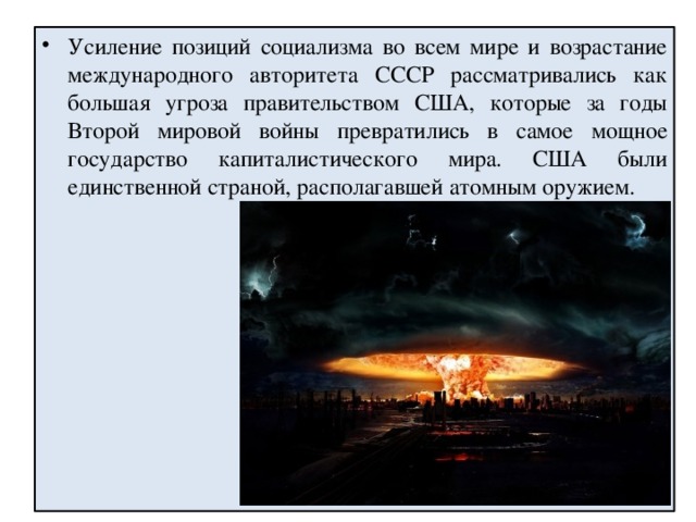 Усиление позиций социализма во всем мире и возрастание международного авторитета СССР рассматривались как большая угроза правительством США, которые за годы Второй мировой войны превратились в самое мощное государство капиталистического мира. США были единственной страной, располагавшей атомным оружием. 