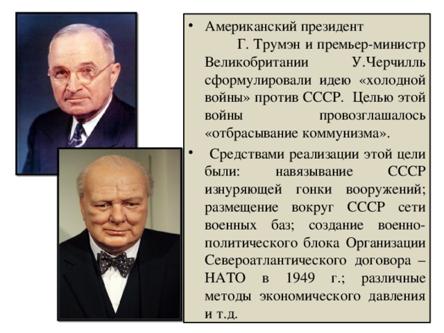 Американский президент Г. Трумэн и премьер-министр Великобритании У.Черчилль сформулировали идею «холодной войны» против СССР. Целью этой войны провозглашалось «отбрасывание коммунизма».  Средствами реализации этой цели были: навязывание СССР изнуряющей гонки вооружений; размещение вокруг СССР сети военных баз; создание военно-политического блока Организации Североатлантического договора – НАТО в 1949 г.; различные методы экономического давления и т.д. 