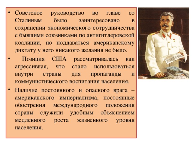 Советское руководство во главе со Сталиным было заинтересовано в сохранении экономического сотрудничества с бывшими союзниками по антигитлеровской коалиции, но поддаваться американскому диктату у него никакого желания не было.  Позиция США рассматривалась как агрессивная, что стало использоваться внутри страны для пропаганды и коммунистического воспитания населения. Наличие постоянного и опасного врага – американского империализма, постоянные обострения международного положения страны служили удобным объяснением медленного роста жизненного уровня населения. 