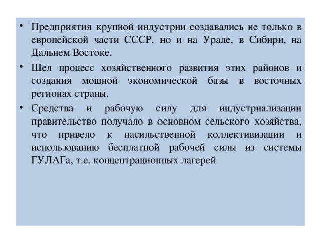 Предприятия крупной индустрии создавались не только в европейской части СССР, но и на Урале, в Сибири, на Дальнем Востоке. Шел процесс хозяйственного развития этих районов и создания мощной экономической базы в восточных регионах страны. Средства и рабочую силу для индустриализации правительство получало в основном сельского хозяйства, что привело к насильственной коллективизации и использованию бесплатной рабочей силы из системы ГУЛАГа, т.е. концентрационных лагерей 