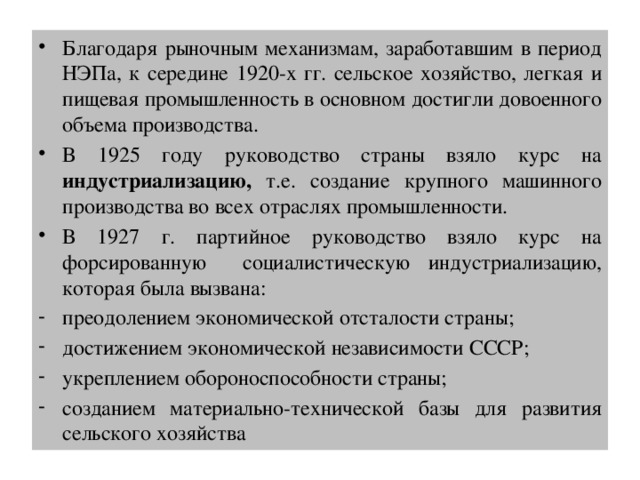 Благодаря рыночным механизмам, заработавшим в период НЭПа, к середине 1920-х гг. сельское хозяйство, легкая и пищевая промышленность в основном достигли довоенного объема производства. В 1925 году руководство страны взяло курс на индустриализацию, т.е. создание крупного машинного производства во всех отраслях промышленности. В 1927 г. партийное руководство взяло курс на форсированную социалистическую индустриализацию, которая была вызвана: преодолением экономической отсталости страны; достижением экономической независимости СССР; укреплением обороноспособности страны; созданием материально-технической базы для развития сельского хозяйства 