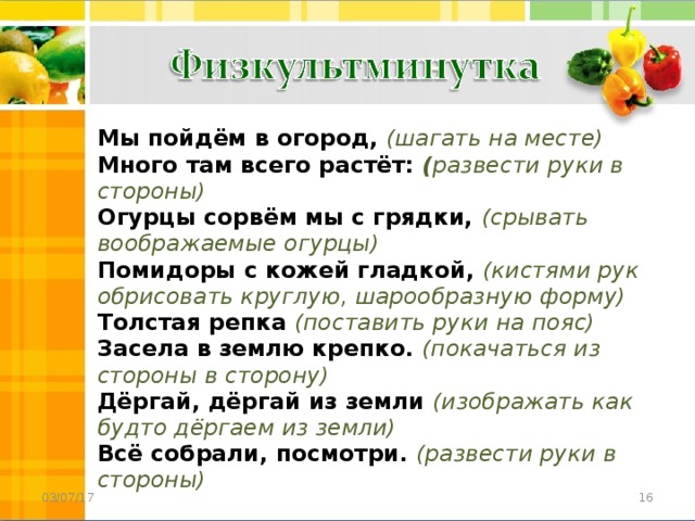 Мы пойдём в огород, (шагать на месте)   Много там всего растёт: ( развести руки в стороны)  Огурцы сорвём мы с грядки, (срывать воображаемые огурцы)  Помидоры с кожей гладкой, (кистями рук обрисовать круглую, шарообразную форму)  Толстая репка  (поставить руки на пояс)  Засела в землю крепко. (покачаться из стороны в сторону)  Дёргай, дёргай из земли (изображать как будто дёргаем из земли)  Всё собрали, посмотри. (развести руки в стороны)  03/07/17 15