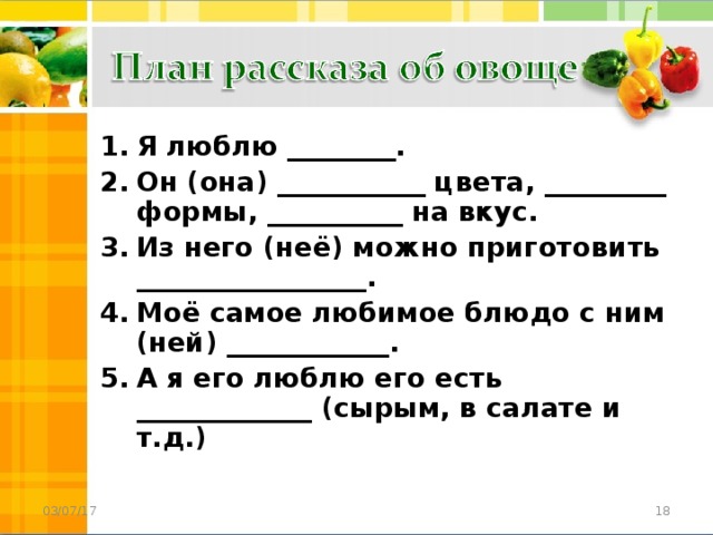 Я люблю ________. Он (она) ___________ цвета, _________ формы, __________ на вкус. Из него (неё) можно приготовить _________________. Моё самое любимое блюдо с ним (ней) ____________. А я его люблю его есть _____________ (сырым, в салате и т.д.)