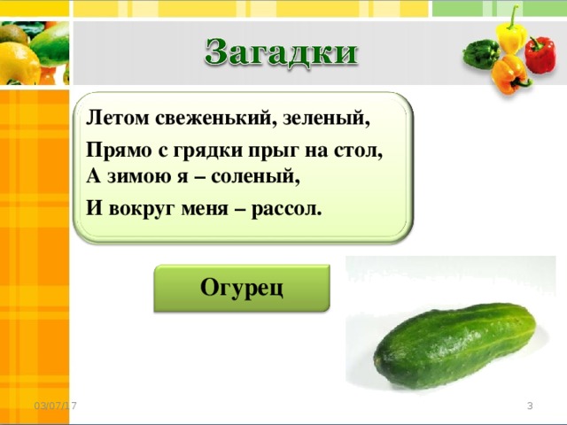 Летом свеженький, зеленый, Прямо с грядки прыг на стол,  А зимою я – соленый, И вокруг меня – рассол. Огурец  03/07/17 3