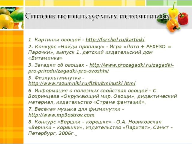 1. Картинки овощей - http://forchel.ru/kartinki . 2 . Конкурс «Найди пропажу» - Игра «Лото + PEXESO = Парочки», выпуск 1, детский издательский дом «Витаминка» 3. Загадки об овощах - http://www.prozagadki.ru/zagadki-pro-prirodu/zagadki-pro-ovoshhi/ 5. Физкультминутка -  http://www.razumniki.ru/fizkultminutki.html  6. Информация о полезных свойствах овощей – С. Вохринцева «Окружающий мир. Овощи», дидактический материал, издательство «Страна фантазий». 7. Весёлая музыка для физминутки - http://www.mp3ostrov.com 8. Конкурс «Вершки – корешки» - О.А. Новиковская «Вершки – корешки», издательство «Паритет», Санкт – Петербург, 2006г.