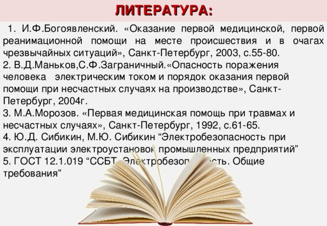 ЛИТЕРАТУРА:  1. И.Ф.Богоявленский. «Оказание первой медицинской, первой реанимационной помощи на месте происшествия и в очагах чрезвычайных ситуаций», Санкт-Петербург, 2003, с.55-80. 2. В.Д.Маньков,С.Ф.Заграничный.«Опасность поражения человека электрическим током и порядок оказания первой помощи при несчастных случаях на производстве», Санкт-Петербург, 2004г.  1. И.Ф.Богоявленский. «Оказание первой медицинской, первой реанимационной помощи на месте происшествия и в очагах чрезвычайных ситуаций», Санкт-Петербург, 2003, с.55-80. 2. В.Д.Маньков,С.Ф.Заграничный.«Опасность поражения человека электрическим током и порядок оказания первой помощи при несчастных случаях на производстве», Санкт-Петербург, 2004г. 3. М.А.Морозов. «Первая медицинская помощь при травмах и несчастных случаях», Санкт-Петербург, 1992, с.61-65.  4. Ю.Д. Сибикин, М.Ю. Сибикин “Электробезопасность при эксплуатации электроустановок промышленных предприятий”   5. ГОСТ 12.1.019 “ССБТ. Электробезопасность. Общие требования” 