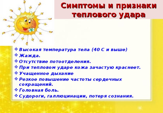 Симптомы и признаки теплового удара Высокая температура тела (40 С и выше) Жажда. Отсутствие потоотделения. При тепловом ударе кожа зачастую краснеет. Учащенное дыхание Резкое повышение частоты сердечных сокращений. Головная боль. Судороги, галлюцинации, потеря сознания.  
