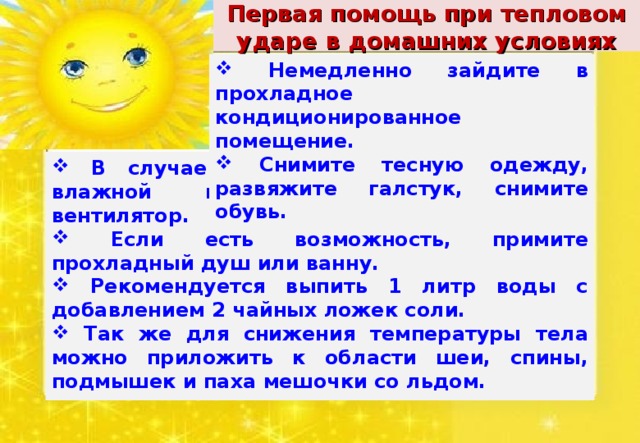 Первая помощь при тепловом ударе в домашних условиях  Немедленно зайдите в прохладное кондиционированное помещение.  Снимите тесную одежду, развяжите галстук, снимите обувь.  В случае теплового удара обернитесь влажной простыней или включите вентилятор.  Если есть возможность, примите прохладный душ или ванну.  Рекомендуется выпить 1 литр воды с добавлением 2 чайных ложек соли.  Так же для снижения температуры тела можно приложить к области шеи, спины, подмышек и паха мешочки со льдом.  